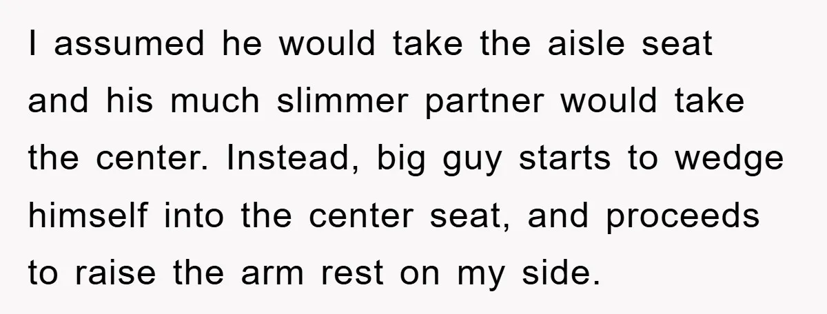 I assumed he would take the aisle seat and his much slimmer partner would take the center. Instead, big guy starts to wedge himself into the center seat, and proceeds...