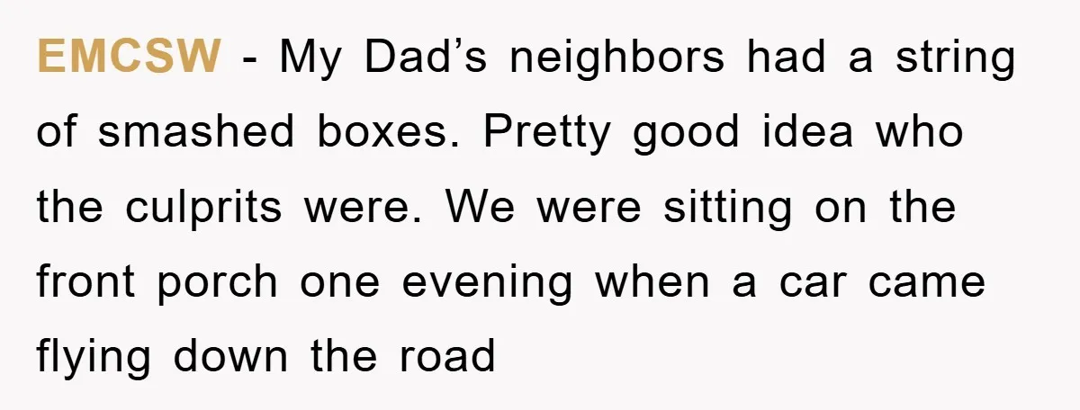EMCSW − My Dad’s neighbors had a string of smashed boxes. Pretty good idea who the culprits were. We were sitting on the front porch one evening when a car...