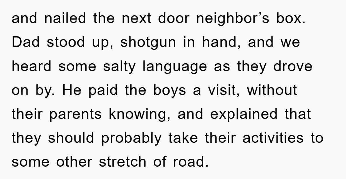 and nailed the next door neighbor’s box. Dad stood up, shotgun in hand, and we heard some salty language as they drove on by. He paid the boys a visit,...