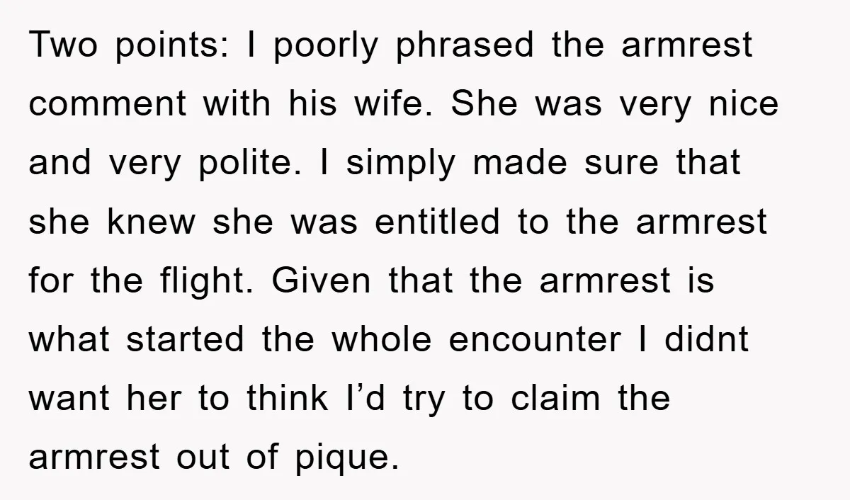 Two points: I poorly phrased the armrest comment with his wife. She was very nice and very polite. I simply made sure that she knew she was entitled to the...