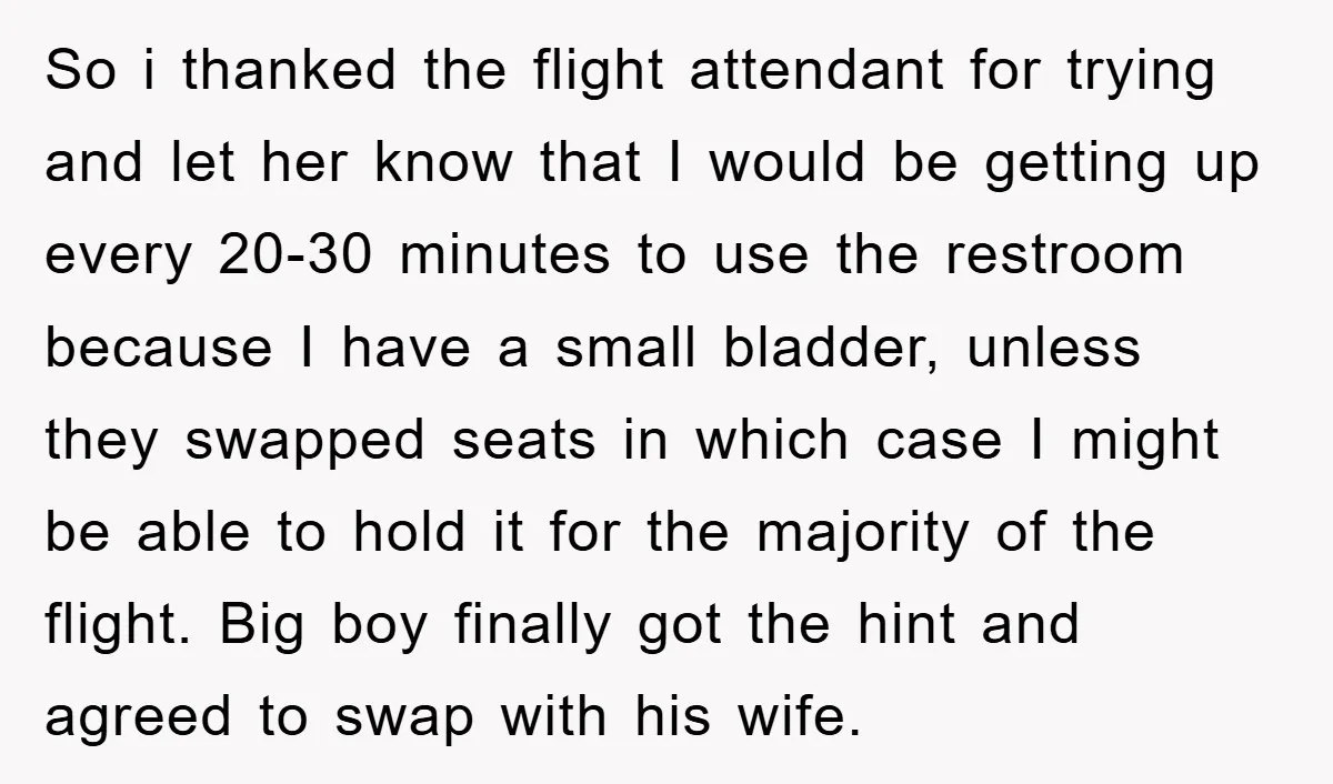 So i thanked the flight attendant for trying and let her know that I would be getting up every 20-30 minutes to use the restroom because I have a small...