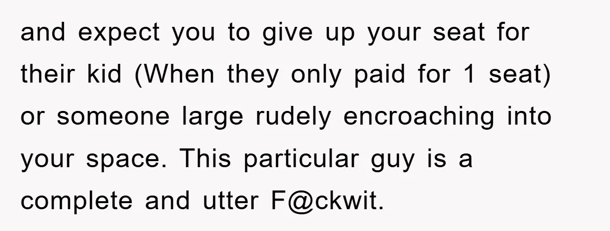 and expect you to give up your seat for their kid (When they only paid for 1 seat) or someone large rudely encroaching into your space. This particular guy is...