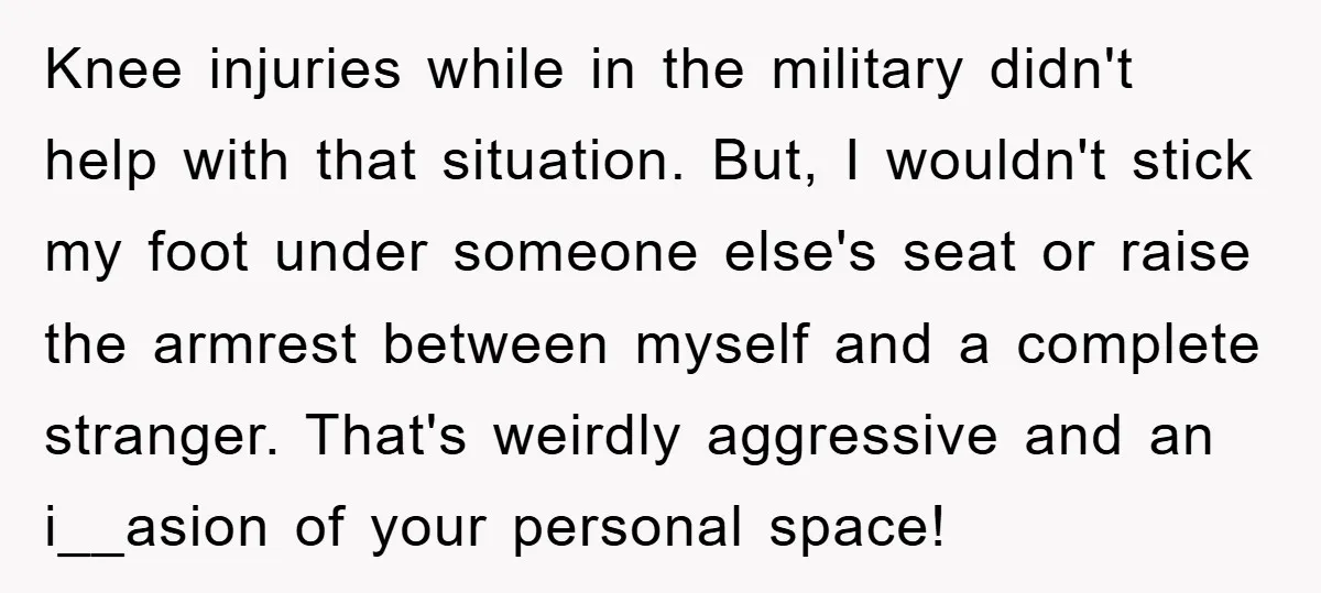 Knee injuries while in the military didn't help with that situation. But, I wouldn't stick my foot under someone else's seat or raise the armrest between myself and a complete...