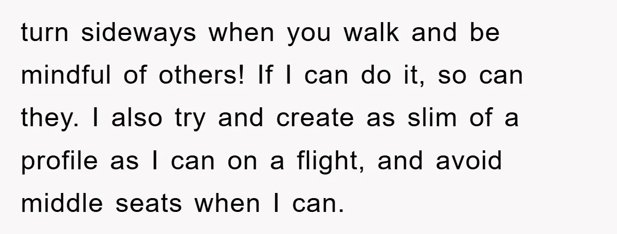 turn sideways when you walk and be mindful of others! If I can do it, so can they. I also try and create as slim of a profile as I...