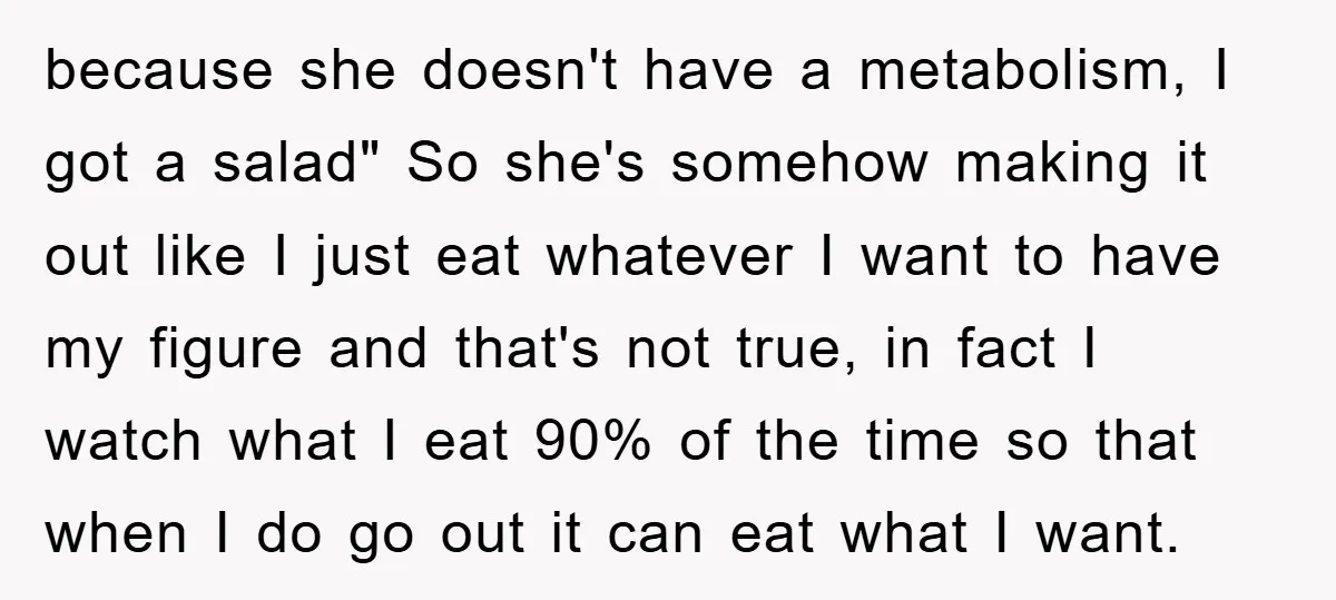 because she doesn't have a metabolism, I got a salad" So she's somehow making it out like I just eat whatever I want to have my figure and that's not...