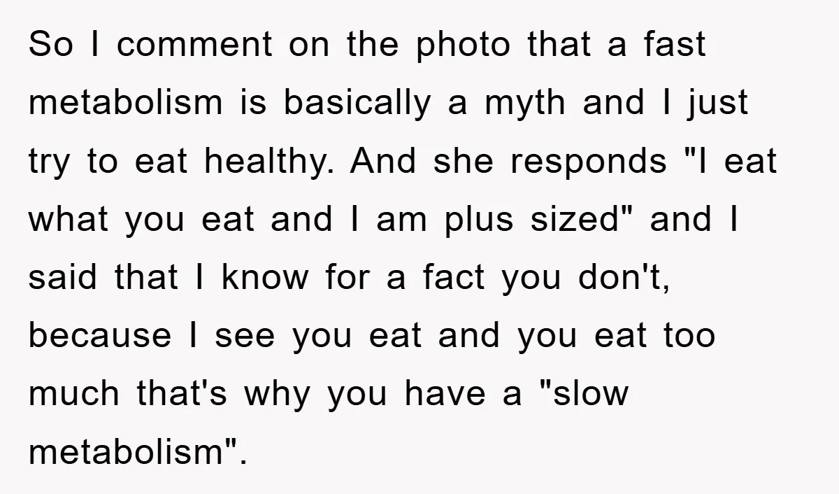 So I comment on the photo that a fast metabolism is basically a myth and I just try to eat healthy. And she responds "I eat what you eat and...