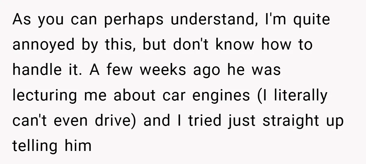 As you can perhaps understand, I'm quite annoyed by this, but don't know how to handle it. A few weeks ago he was lecturing me about car engines (I literally...