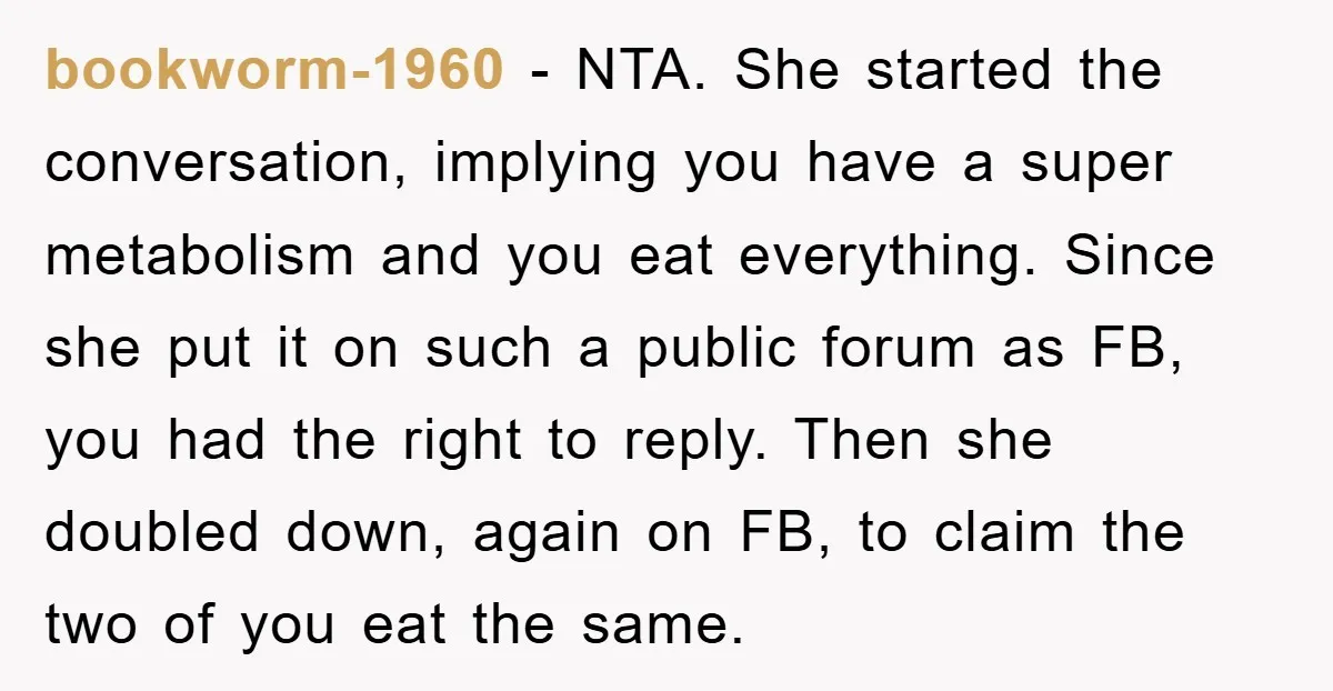 bookworm-1960 − NTA. She started the conversation, implying you have a super metabolism and you eat everything. Since she put it on such a public forum as FB, you had...