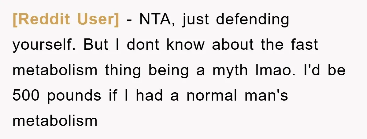[Reddit User] − NTA, just defending yourself. But I dont know about the fast metabolism thing being a myth lmao. I'd be 500 pounds if I had a normal man's...