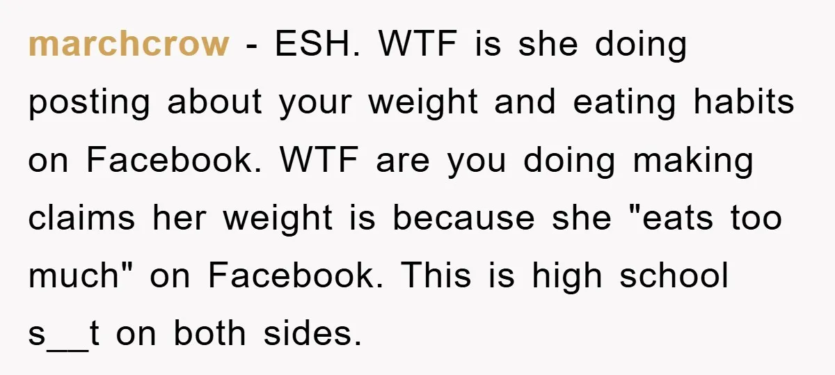 marchcrow − ESH. WTF is she doing posting about your weight and eating habits on Facebook. WTF are you doing making claims her weight is because she "eats too much"...