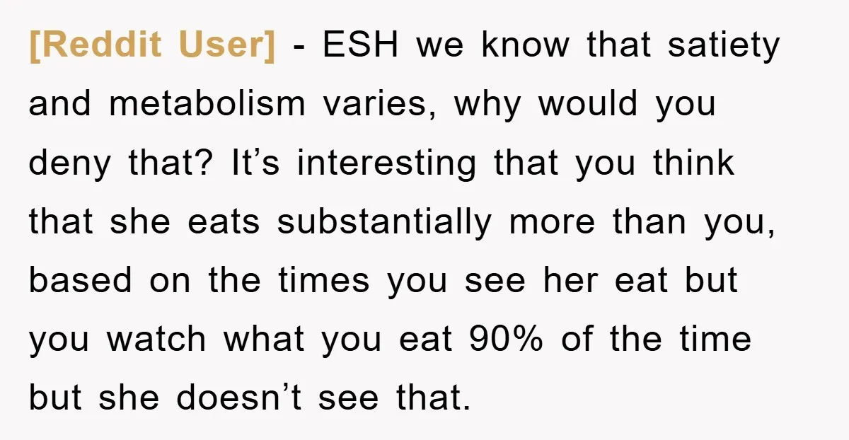 [Reddit User] − ESH we know that satiety and metabolism varies, why would you deny that? It’s interesting that you think that she eats substantially more than you, based on...
