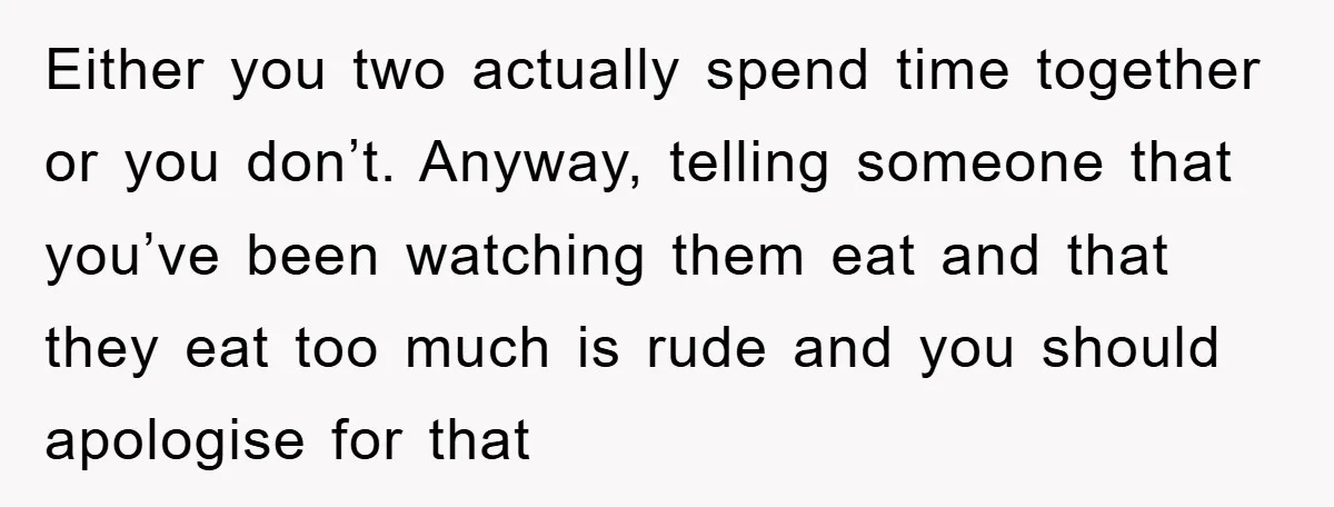 Either you two actually spend time together or you don’t. Anyway, telling someone that you’ve been watching them eat and that they eat too much is rude and you should...