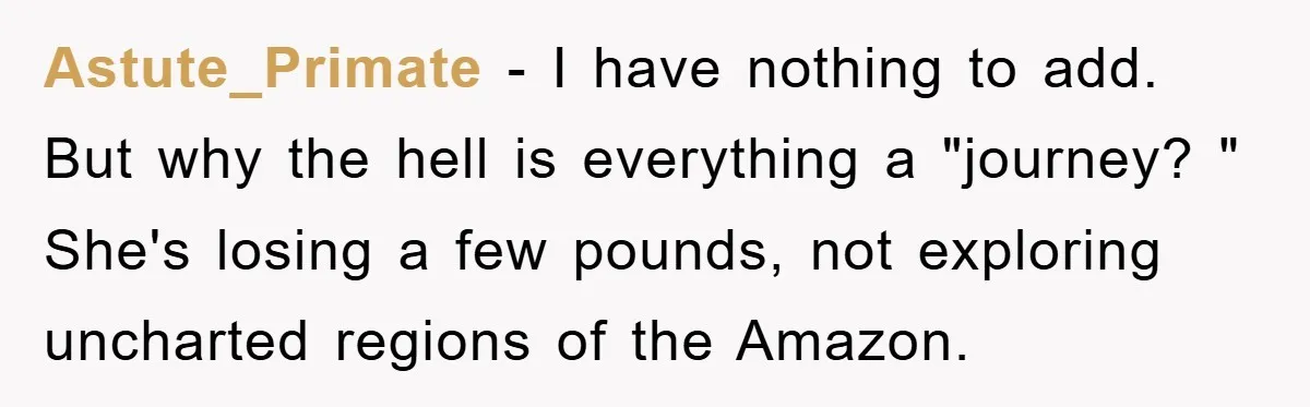 Astute_Primate − I have nothing to add. But why the hell is everything a "journey? " She's losing a few pounds, not exploring uncharted regions of the Amazon.