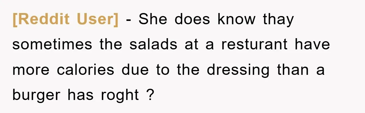 [Reddit User] − She does know thay sometimes the salads at a resturant have more calories due to the dressing than a burger has roght ?