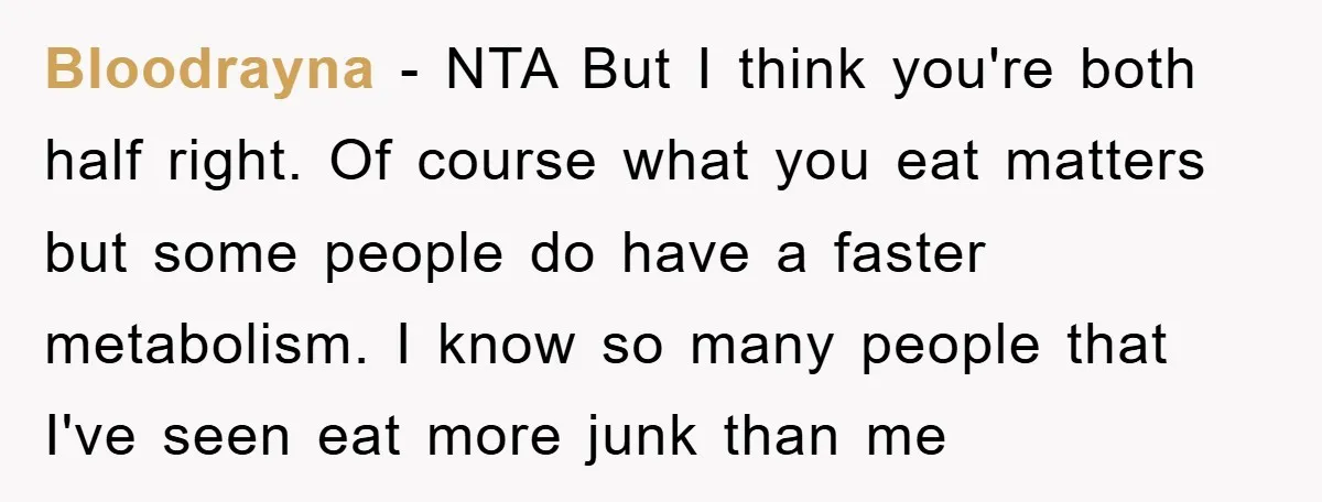 Bloodrayna − NTA But I think you're both half right. Of course what you eat matters but some people do have a faster metabolism. I know so many people that...