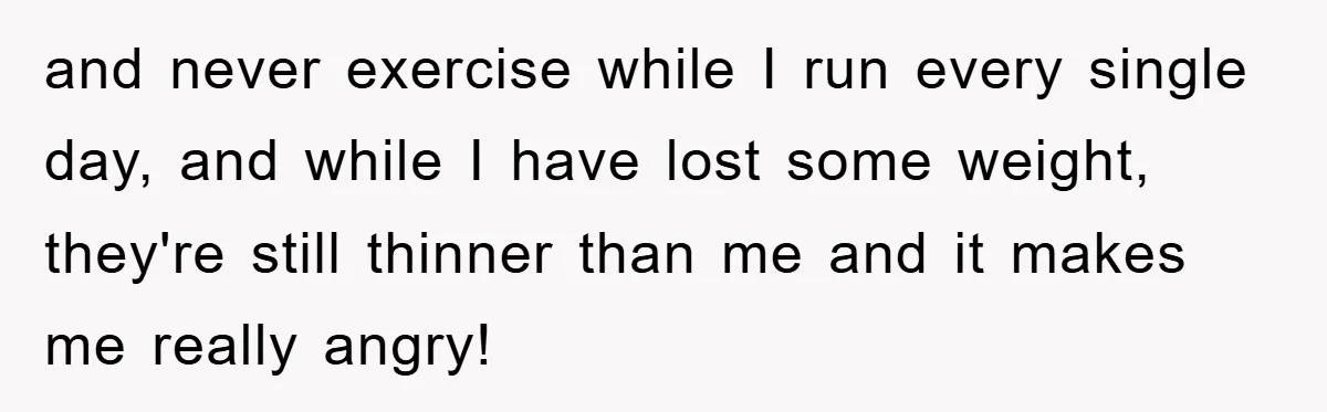 and never exercise while I run every single day, and while I have lost some weight, they're still thinner than me and it makes me really angry!