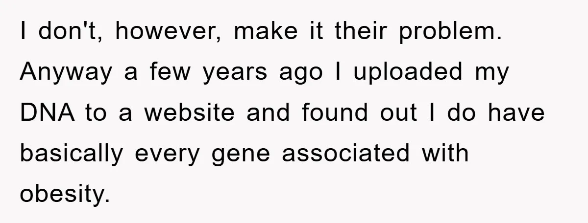 I don't, however, make it their problem. Anyway a few years ago I uploaded my DNA to a website and found out I do have basically every gene associated with...