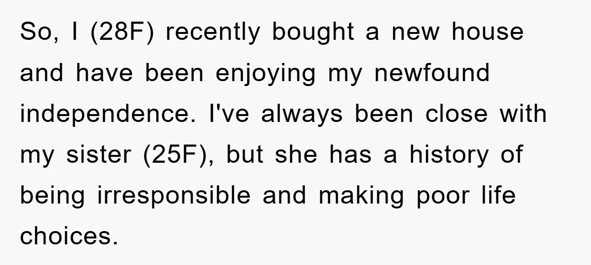 So, I (28F) recently bought a new house and have been enjoying my newfound independence. I've always been close with my sister (25F), but she has a history of being...