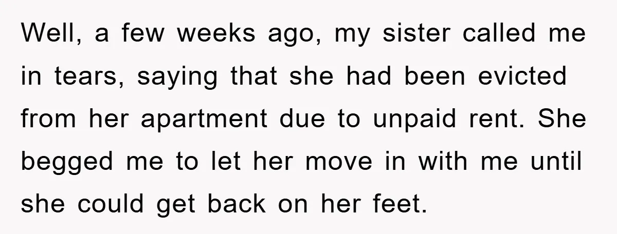 Well, a few weeks ago, my sister called me in tears, saying that she had been evicted from her apartment due to unpaid rent. She begged me to let her...