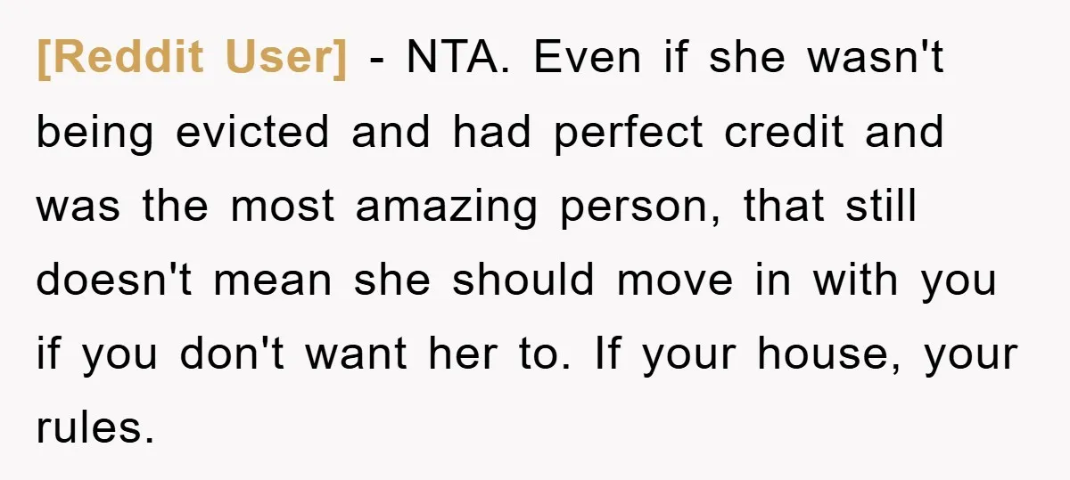 [Reddit User] − NTA. Even if she wasn't being evicted and had perfect credit and was the most amazing person, that still doesn't mean she should move in with you...