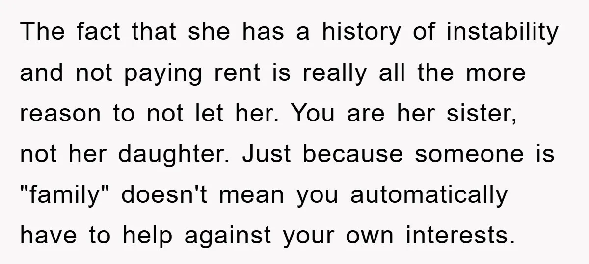 The fact that she has a history of instability and not paying rent is really all the more reason to not let her. You are her sister, not her daughter....
