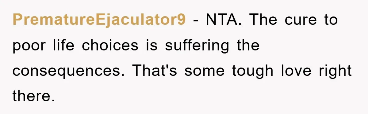 PrematureEjaculator9 − NTA. The cure to poor life choices is suffering the consequences. That's some tough love right there.