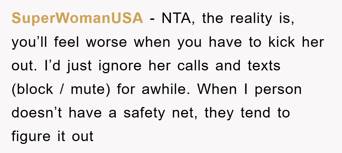 SuperWomanUSA − NTA, the reality is, you’ll feel worse when you have to kick her out. I’d just ignore her calls and texts (block / mute) for awhile. When I...