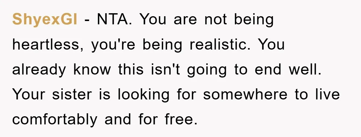 ShyexGI − NTA. You are not being heartless, you're being realistic. You already know this isn't going to end well. Your sister is looking for somewhere to live comfortably and...