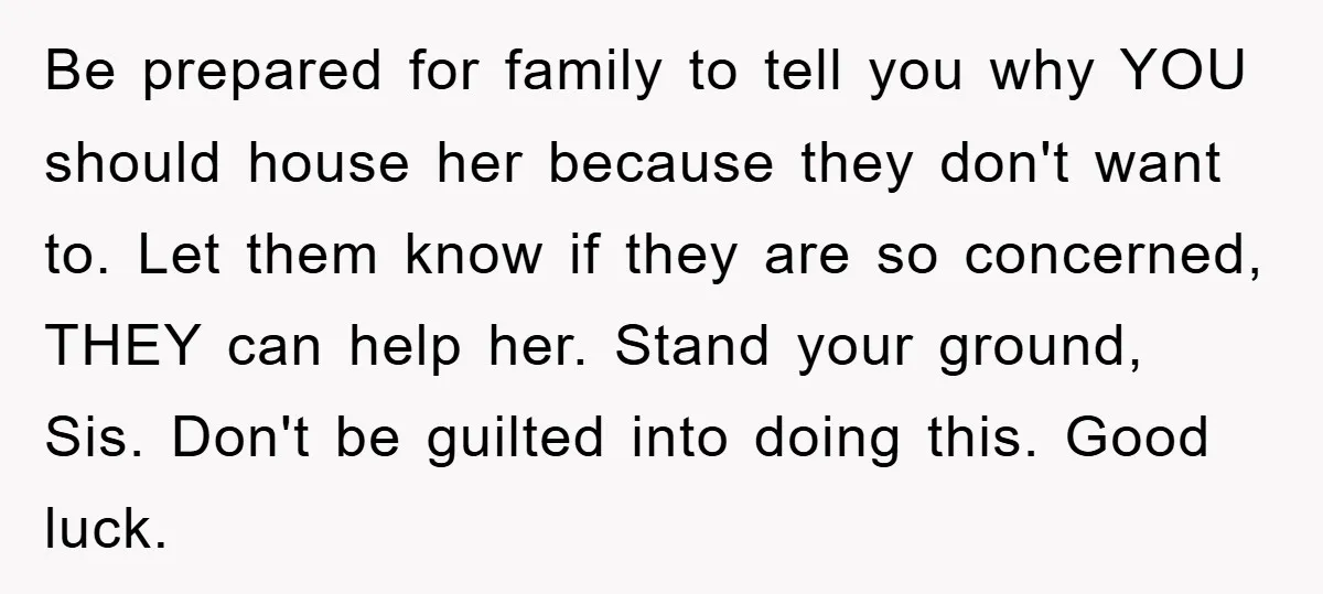 Be prepared for family to tell you why YOU should house her because they don't want to. Let them know if they are so concerned, THEY can help her. Stand...