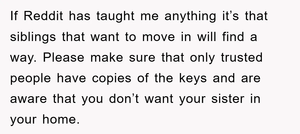 If Reddit has taught me anything it’s that siblings that want to move in will find a way. Please make sure that only trusted people have copies of the keys...