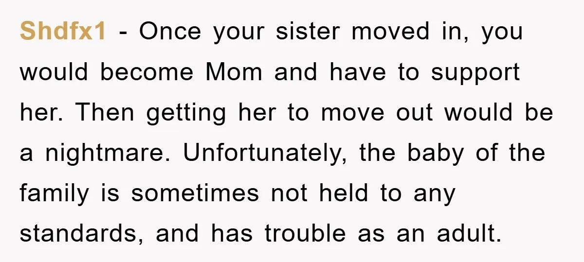 Shdfx1 − Once your sister moved in, you would become Mom and have to support her. Then getting her to move out would be a nightmare. Unfortunately, the baby of...