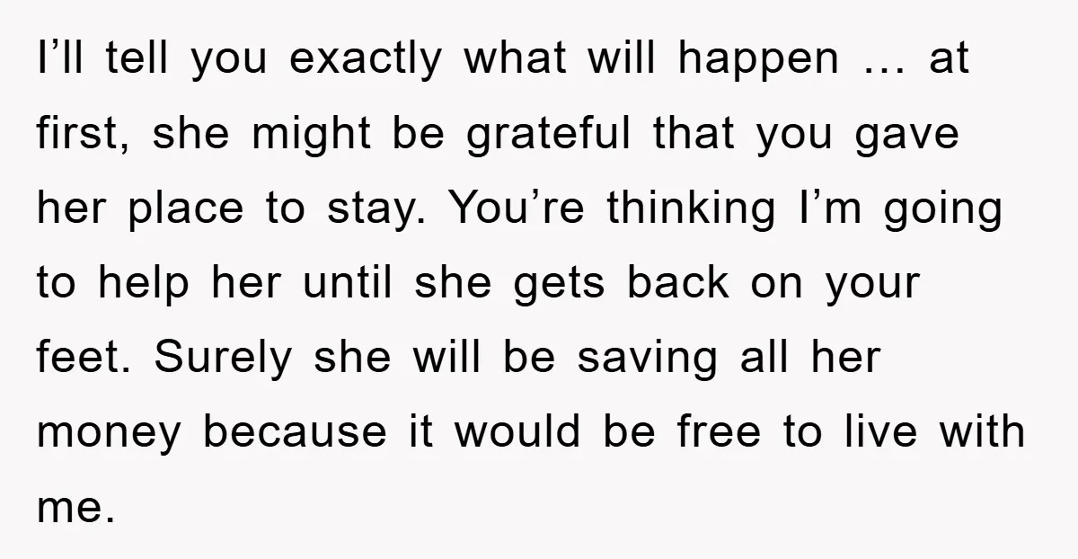 I’ll tell you exactly what will happen … at first, she might be grateful that you gave her place to stay. You’re thinking I’m going to help her until she...