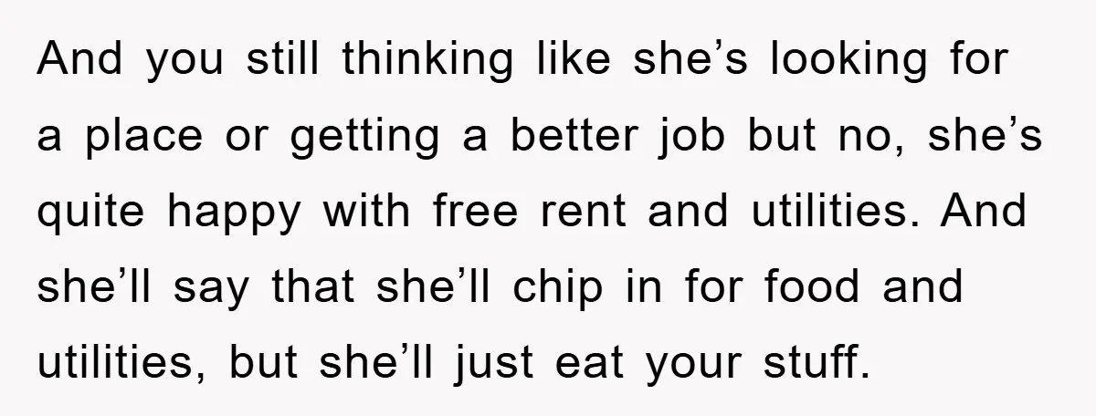 And you still thinking like she’s looking for a place or getting a better job but no, she’s quite happy with free rent and utilities. And she’ll say that she’ll...