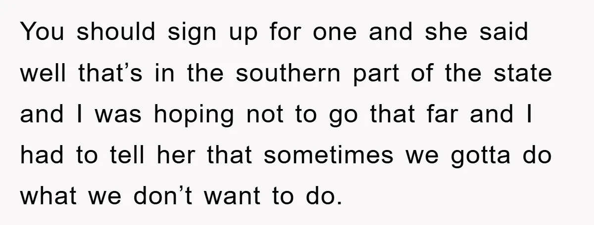 You should sign up for one and she said well that’s in the southern part of the state and I was hoping not to go that far and I had...