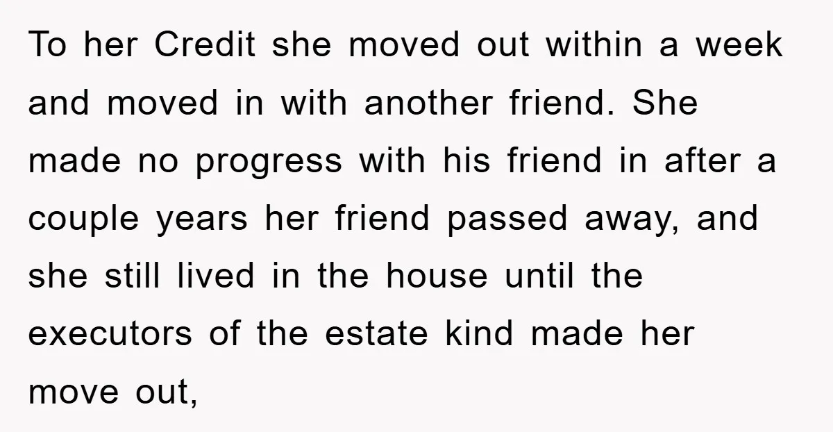 To her Credit she moved out within a week and moved in with another friend. She made no progress with his friend in after a couple years her friend passed...
