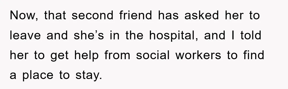 Now, that second friend has asked her to leave and she’s in the hospital, and I told her to get help from social workers to find a place to stay.