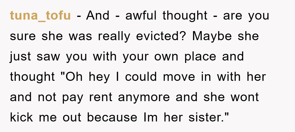 tuna_tofu − And - awful thought - are you sure she was really evicted? Maybe she just saw you with your own place and thought "Oh hey I could move...