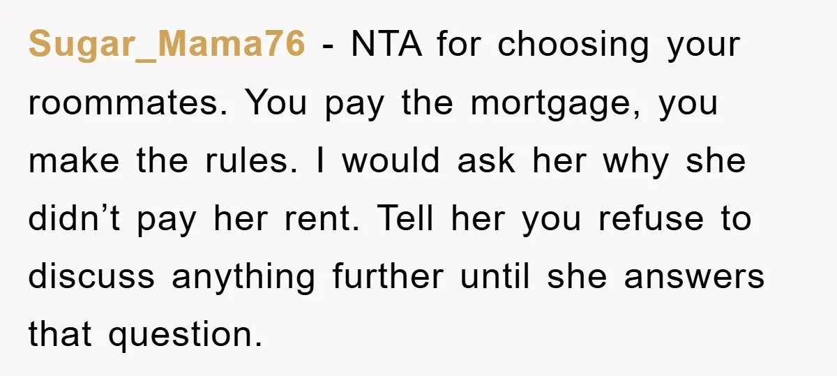 Sugar_Mama76 − NTA for choosing your roommates. You pay the mortgage, you make the rules. I would ask her why she didn’t pay her rent. Tell her you refuse to...