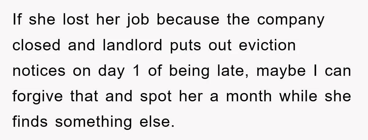 If she lost her job because the company closed and landlord puts out eviction notices on day 1 of being late, maybe I can forgive that and spot her a...