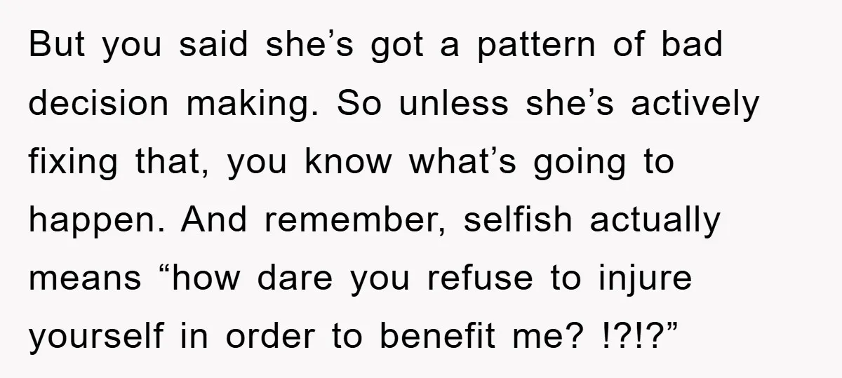 But you said she’s got a pattern of bad decision making. So unless she’s actively fixing that, you know what’s going to happen. And remember, selfish actually means “how dare...