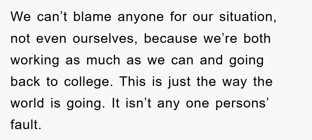 We can’t blame anyone for our situation, not even ourselves, because we’re both working as much as we can and going back to college. This is just the way the...
