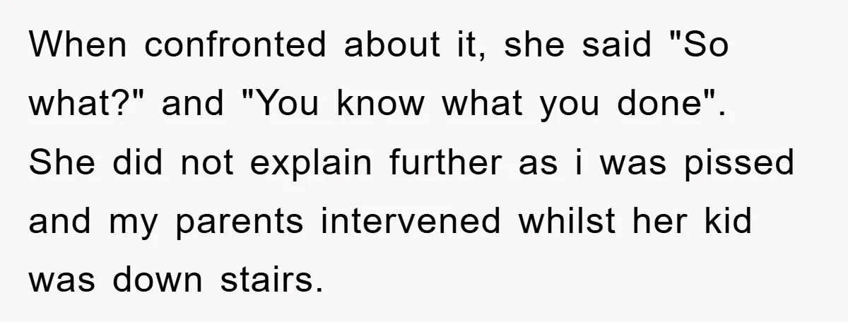 When confronted about it, she said "So what?" and "You know what you done". She did not explain further as i was pissed and my parents intervened whilst her kid...