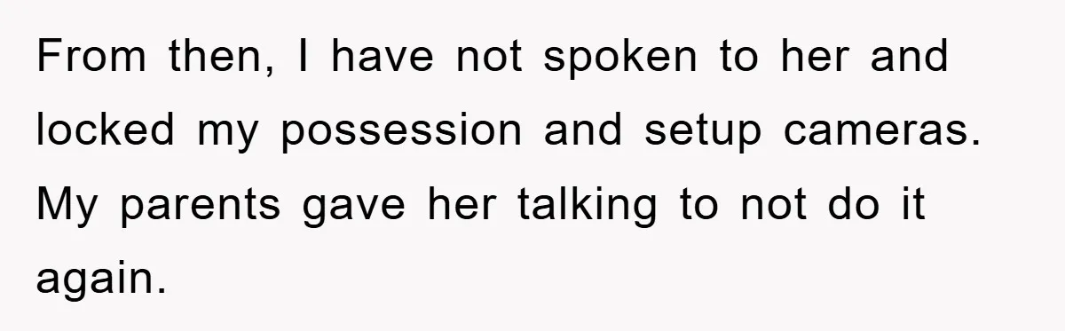 From then, I have not spoken to her and locked my possession and setup cameras. My parents gave her talking to not do it again.