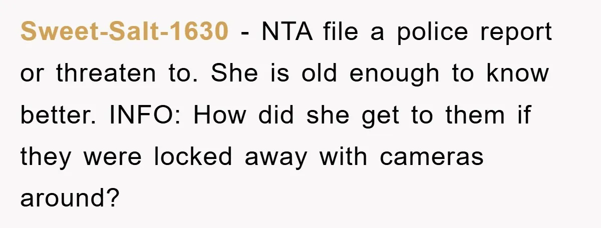 Sweet-Salt-1630 − NTA file a police report or threaten to. She is old enough to know better. INFO: How did she get to them if they were locked away with...
