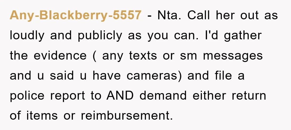 Any-Blackberry-5557 − Nta. Call her out as loudly and publicly as you can. I'd gather the evidence ( any texts or sm messages and u said u have cameras) and...