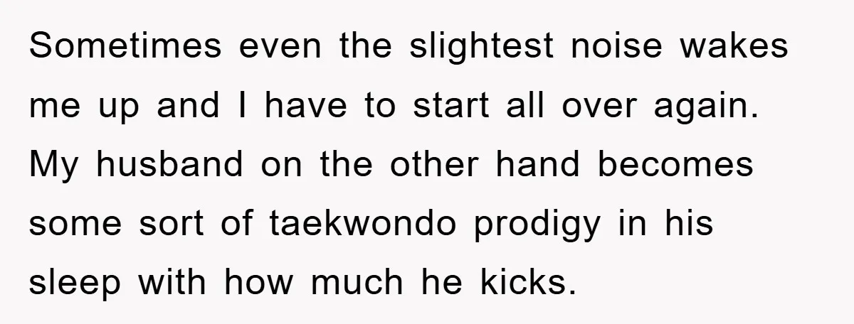 Sometimes even the slightest noise wakes me up and I have to start all over again. My husband on the other hand becomes some sort of taekwondo prodigy in his...