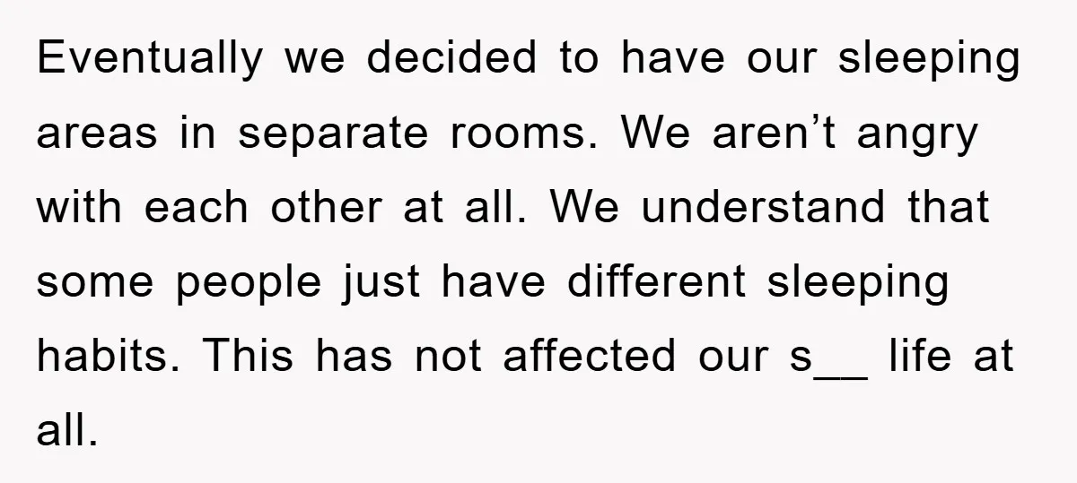 Eventually we decided to have our sleeping areas in separate rooms. We aren’t angry with each other at all. We understand that some people just have different sleeping habits. This...