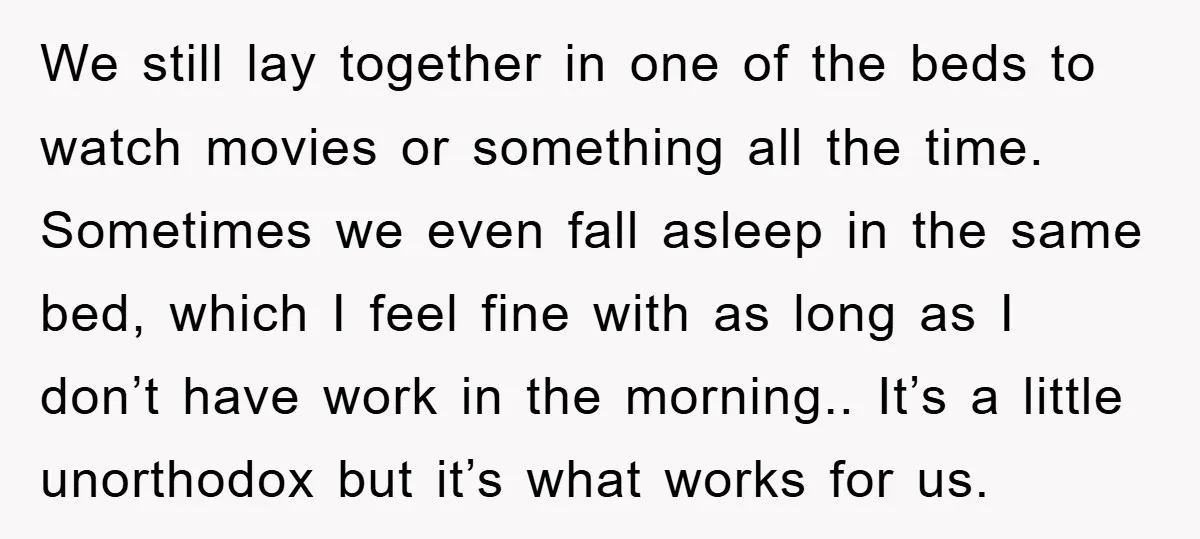 We still lay together in one of the beds to watch movies or something all the time. Sometimes we even fall asleep in the same bed, which I feel fine...