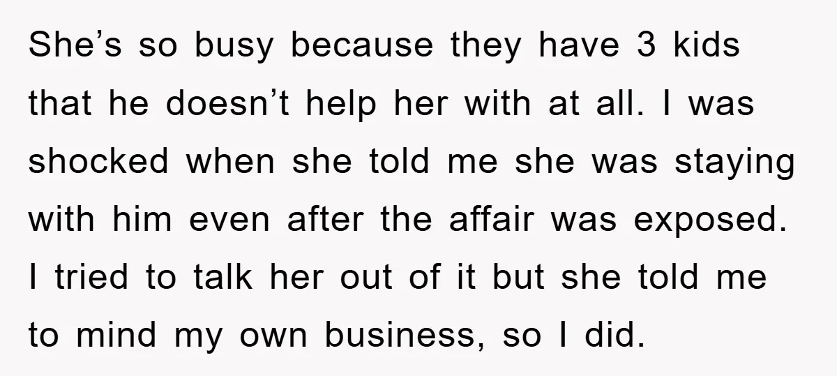 She’s so busy because they have 3 kids that he doesn’t help her with at all. I was shocked when she told me she was staying with him even after...