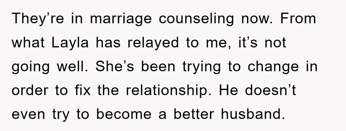 They’re in marriage counseling now. From what Layla has relayed to me, it’s not going well. She’s been trying to change in order to fix the relationship. He doesn’t even...